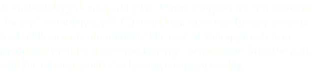 A methodology developed by UC Davis’ Program for International Energy Technologies (PIET) to address Zero Net Energy projects for buildings and communities. The goal of this approach is to significantly reduce a site’s total energy consumption from the grid, with the ultimate goal of achieving energy neutrality.