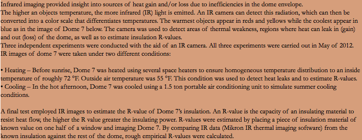Infrared imaging provided insight into sources of heat gain and/or loss due to inefficiencies in the dome envelope. The higher an objects temperature, the more infrared (IR) light is emitted. An IR camera can detect this radiation, which can then be converted into a color scale that differentiates temperatures. The warmest objects appear in reds and yellows while the coolest appear in blue as in the image of Dome 7 below. The camera was used to detect areas of thermal weakness, regions where heat can leak in (gain) and out (loss) of the dome, as well as to estimate insulation R-values. Three independent experiments were conducted with the aid of an IR camera. All three experiments were carried out in May of 2012. IR images of dome 7 were taken under two different conditions: • Heating – Before sunrise, Dome 7 was heated using several space heaters to ensure homogeneous temperature distribution to an inside temperature of roughly 72 °F. Outside air temperature was 55 °F. This condition was used to detect heat leaks and to estimate R-values. • Cooling – In the hot afternoon, Dome 7 was cooled using a 1.5 ton portable air conditioning unit to simulate summer cooling conditions. A final test employed IR images to estimate the R-value of Dome 7’s insulation. An R-value is the capacity of an insulating material to resist heat flow, the higher the R value greater the insulating power. R-values were estimated by placing a piece of insulation material of known value on one half of a window and imaging Dome 7. By comparing IR data (Mikron IR thermal imaging software) from the known insulation against the rest of the dome, rough empirical R-values were calculated.