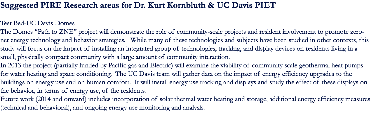 Suggested PIRE Research areas for Dr. Kurt Kornbluth & UC Davis PIET Test Bed-UC Davis Domes The Domes “Path to ZNE” project will demonstrate the role of community-scale projects and resident involvement to promote zero-net energy technology and behavior strategies. While many of these technologies and subjects have been studied in other contexts, this study will focus on the impact of installing an integrated group of technologies, tracking, and display devices on residents living in a small, physically compact community with a large amount of community interaction. In 2013 the project (partially funded by Pacific gas and Electric) will examine the viability of community scale geothermal heat pumps for water heating and space conditioning. The UC Davis team will gather data on the impact of energy efficiency upgrades to the buildings on energy use and on human comfort. It will install energy use tracking and displays and study the effect of these displays on the behavior, in terms of energy use, of the residents. Future work (2014 and onward) includes incorporation of solar thermal water heating and storage, additional energy efficiency measures (technical and behavioral), and ongoing energy use monitoring and analysis. 